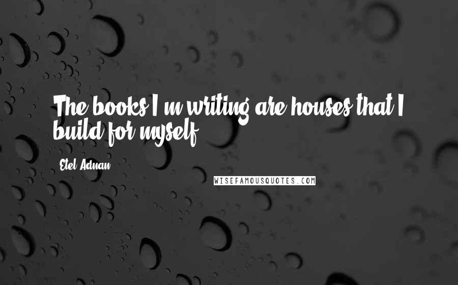 Etel Adnan Quotes: The books I'm writing are houses that I build for myself.