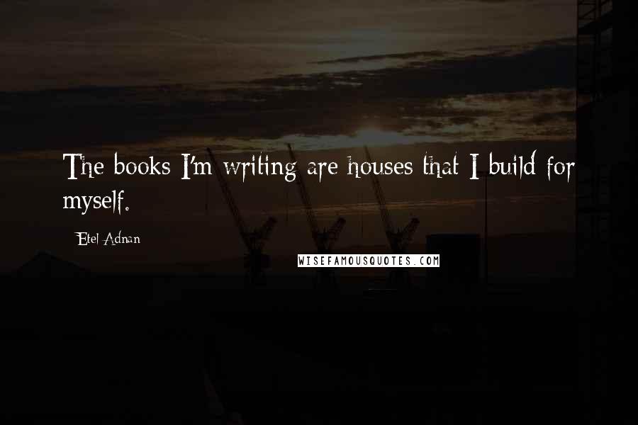 Etel Adnan Quotes: The books I'm writing are houses that I build for myself.