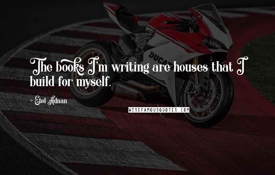 Etel Adnan Quotes: The books I'm writing are houses that I build for myself.