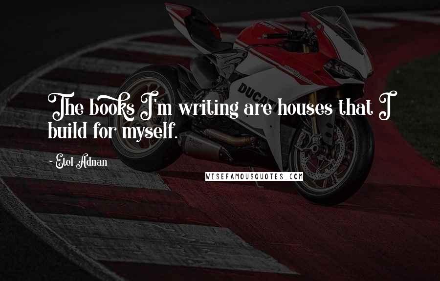 Etel Adnan Quotes: The books I'm writing are houses that I build for myself.