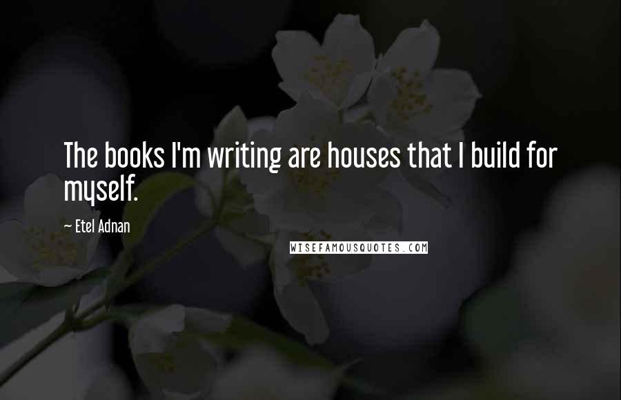 Etel Adnan Quotes: The books I'm writing are houses that I build for myself.