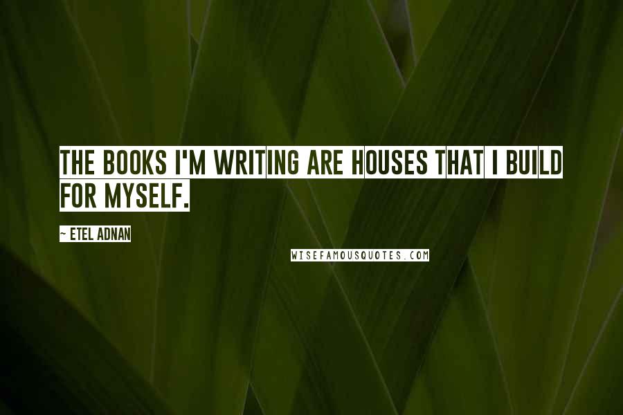 Etel Adnan Quotes: The books I'm writing are houses that I build for myself.