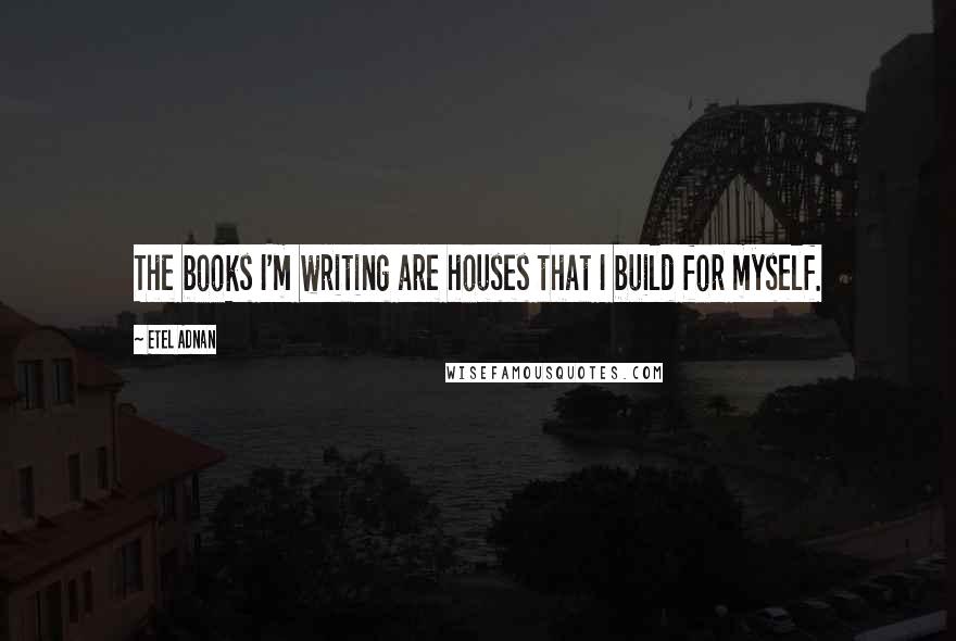 Etel Adnan Quotes: The books I'm writing are houses that I build for myself.