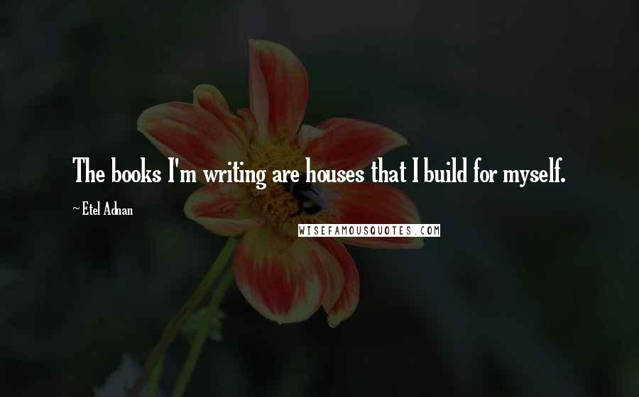 Etel Adnan Quotes: The books I'm writing are houses that I build for myself.