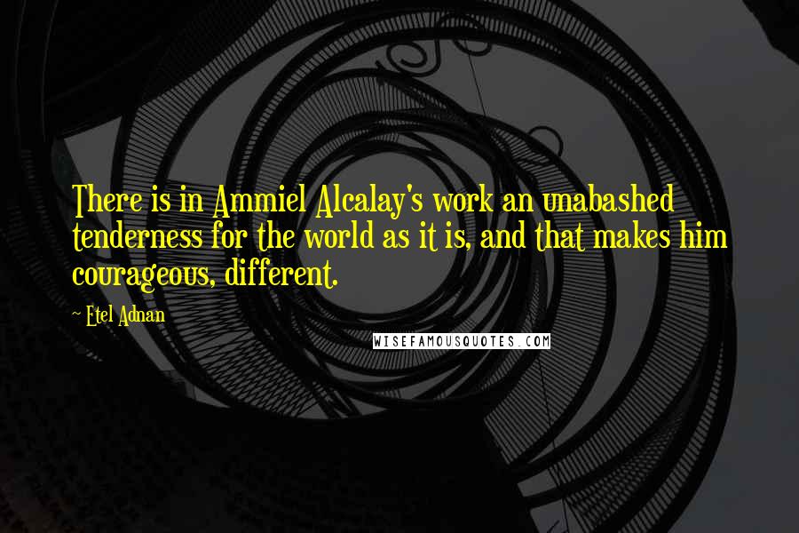 Etel Adnan Quotes: There is in Ammiel Alcalay's work an unabashed tenderness for the world as it is, and that makes him courageous, different.