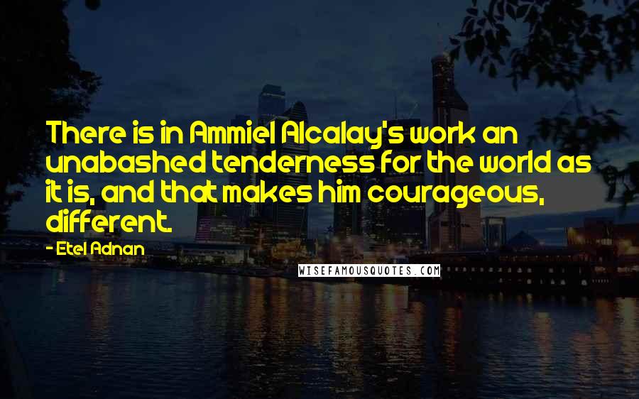 Etel Adnan Quotes: There is in Ammiel Alcalay's work an unabashed tenderness for the world as it is, and that makes him courageous, different.