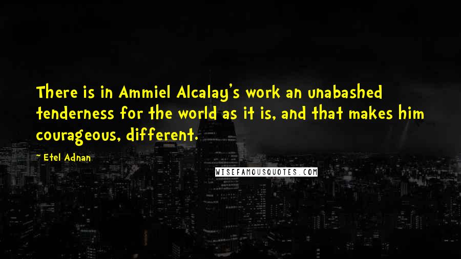 Etel Adnan Quotes: There is in Ammiel Alcalay's work an unabashed tenderness for the world as it is, and that makes him courageous, different.