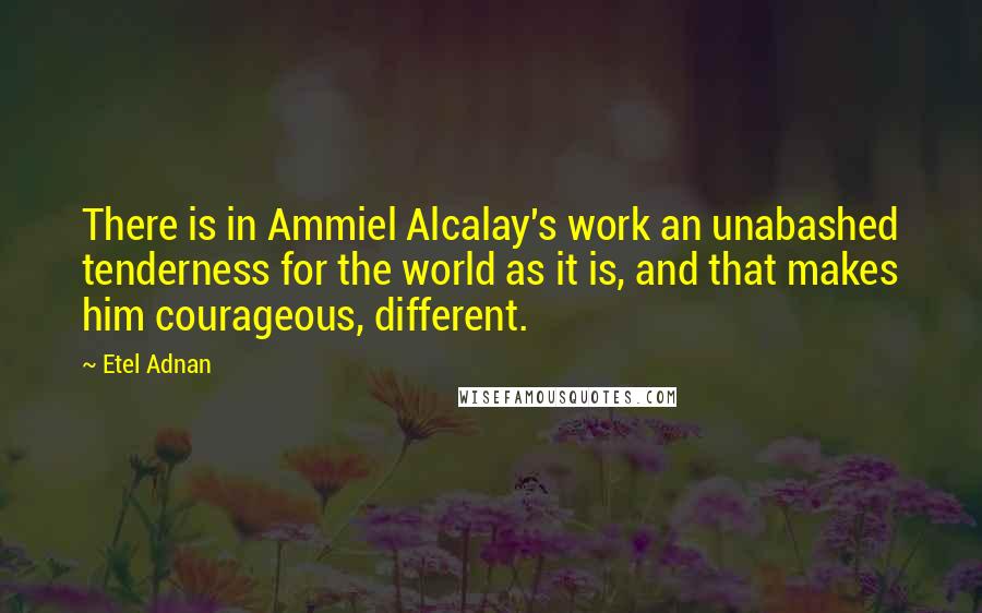 Etel Adnan Quotes: There is in Ammiel Alcalay's work an unabashed tenderness for the world as it is, and that makes him courageous, different.