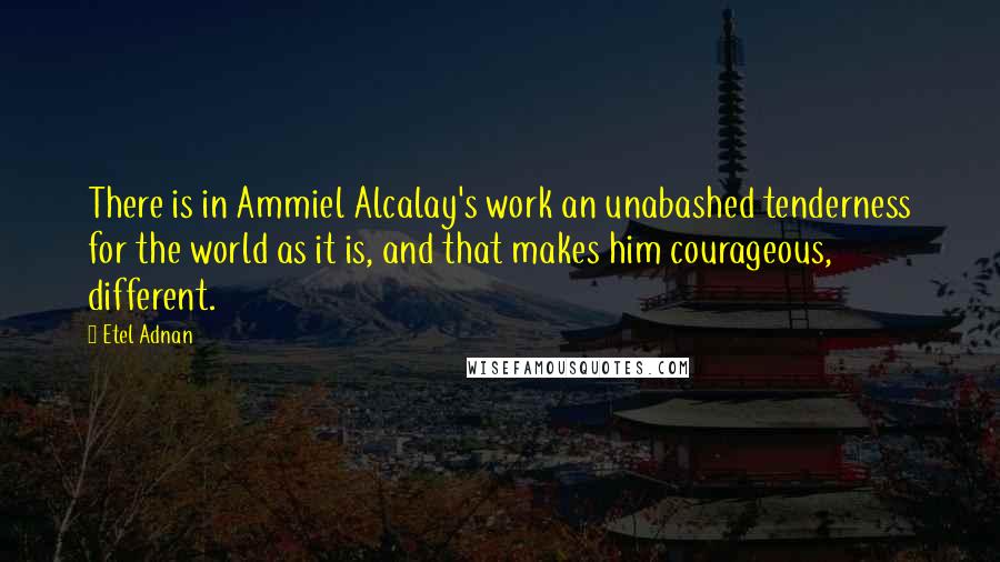 Etel Adnan Quotes: There is in Ammiel Alcalay's work an unabashed tenderness for the world as it is, and that makes him courageous, different.