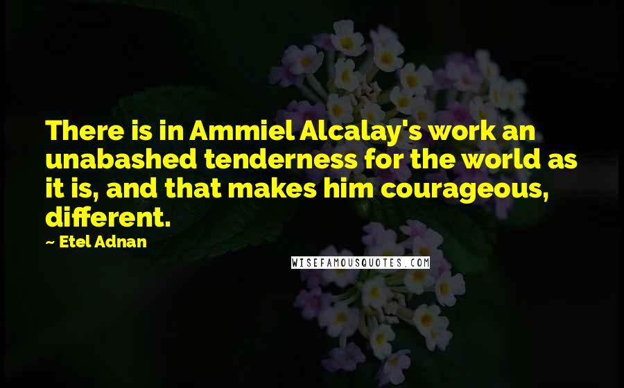 Etel Adnan Quotes: There is in Ammiel Alcalay's work an unabashed tenderness for the world as it is, and that makes him courageous, different.
