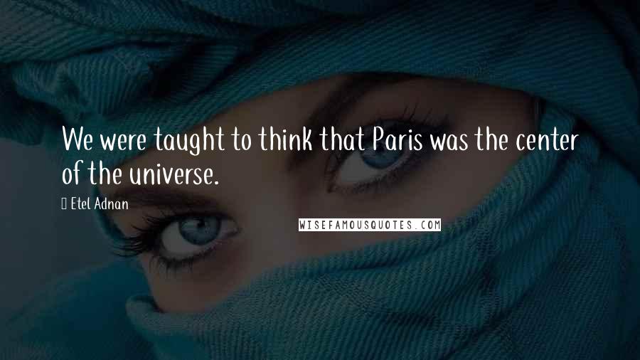Etel Adnan Quotes: We were taught to think that Paris was the center of the universe.
