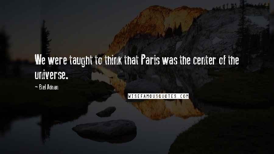 Etel Adnan Quotes: We were taught to think that Paris was the center of the universe.