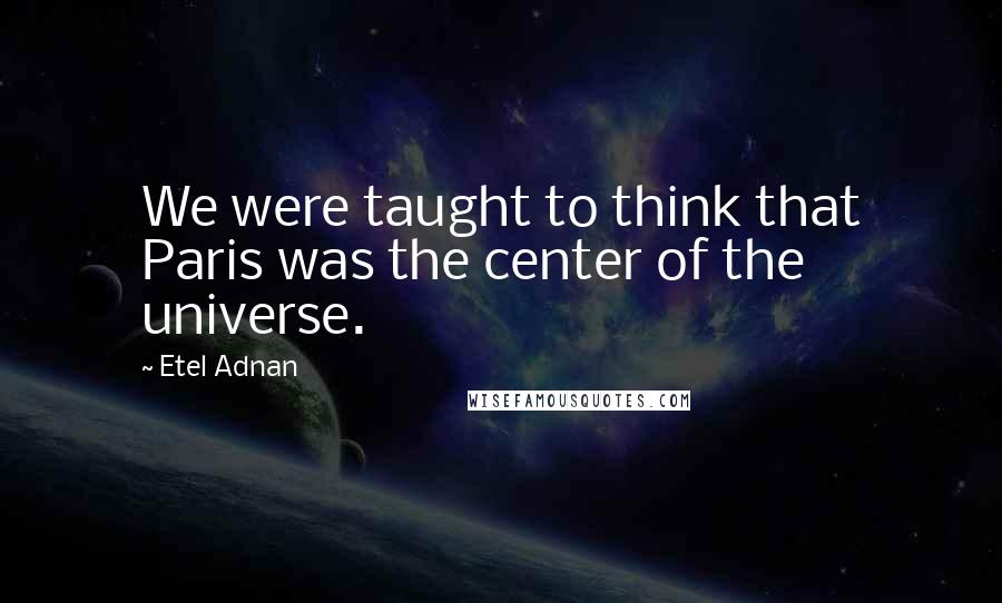 Etel Adnan Quotes: We were taught to think that Paris was the center of the universe.