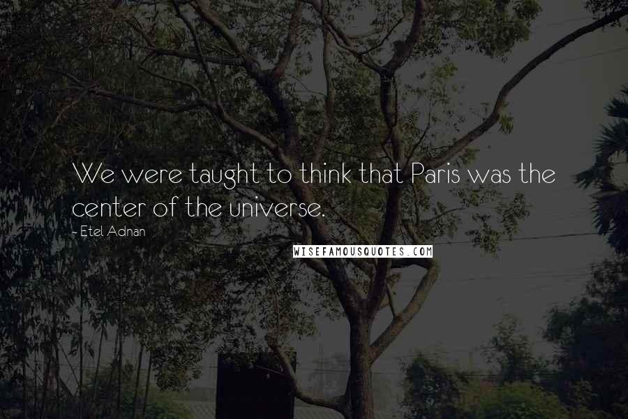 Etel Adnan Quotes: We were taught to think that Paris was the center of the universe.