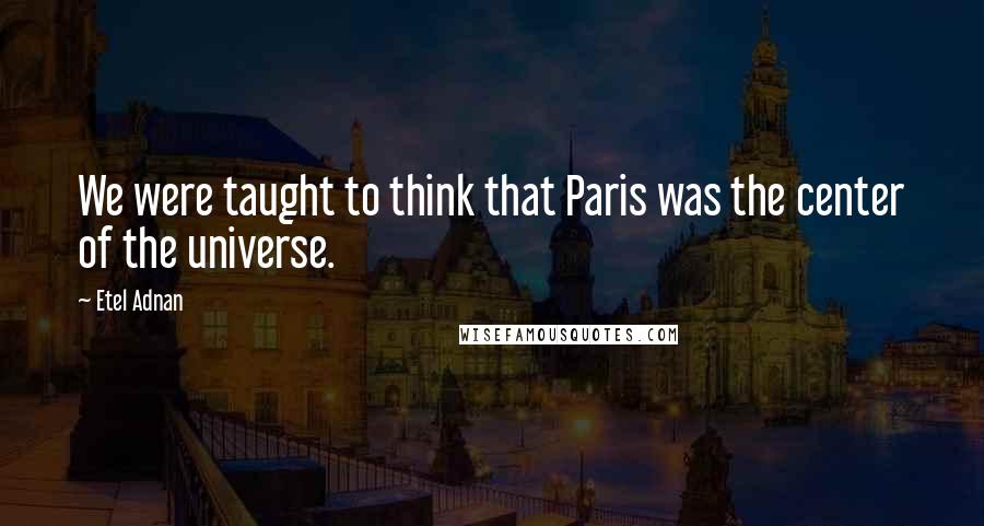 Etel Adnan Quotes: We were taught to think that Paris was the center of the universe.