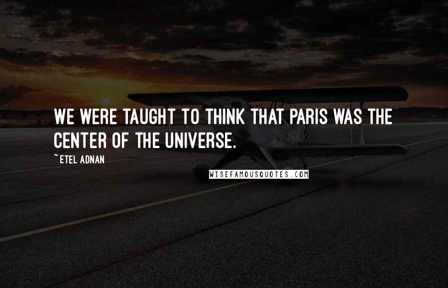Etel Adnan Quotes: We were taught to think that Paris was the center of the universe.