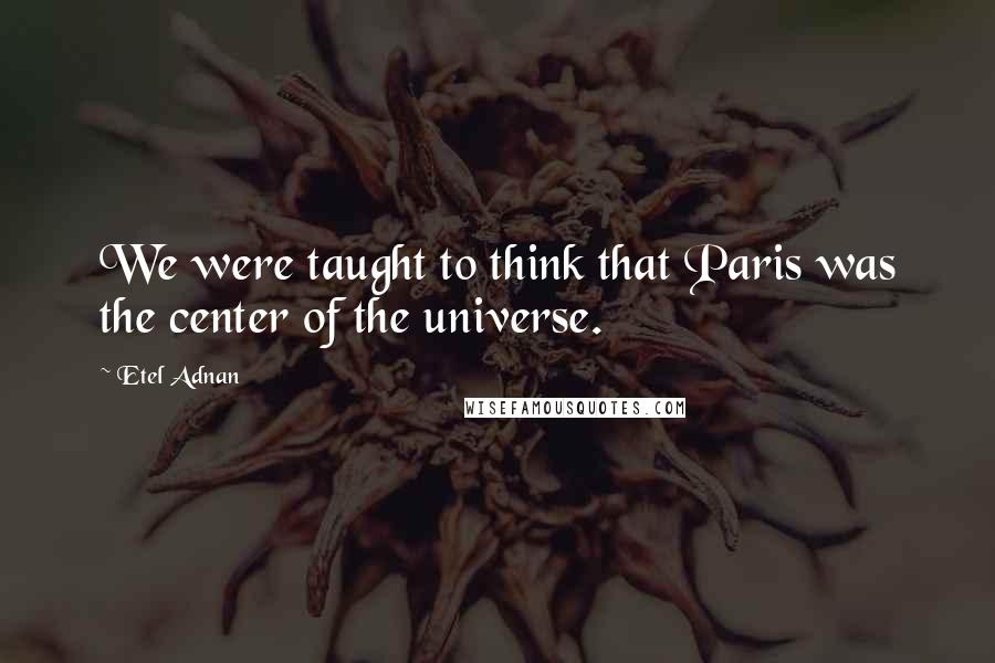 Etel Adnan Quotes: We were taught to think that Paris was the center of the universe.
