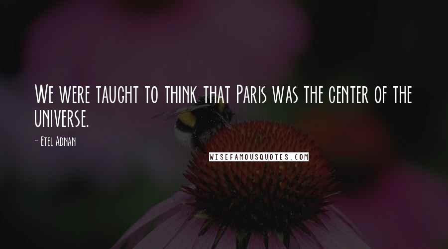 Etel Adnan Quotes: We were taught to think that Paris was the center of the universe.