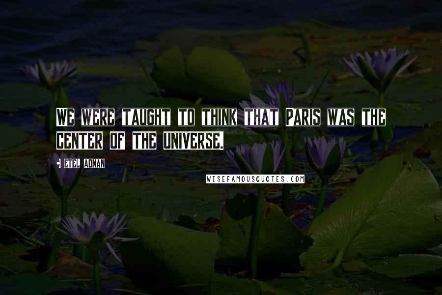 Etel Adnan Quotes: We were taught to think that Paris was the center of the universe.