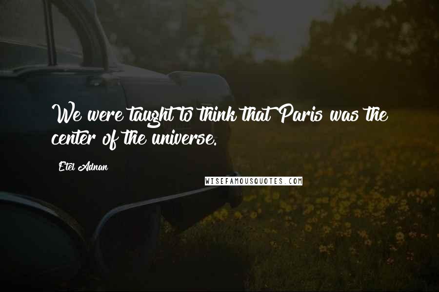 Etel Adnan Quotes: We were taught to think that Paris was the center of the universe.