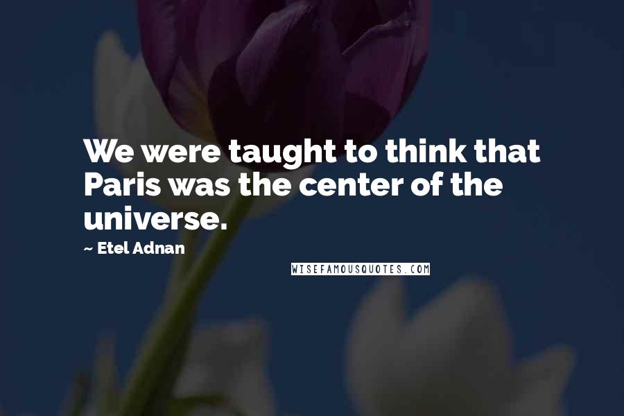 Etel Adnan Quotes: We were taught to think that Paris was the center of the universe.