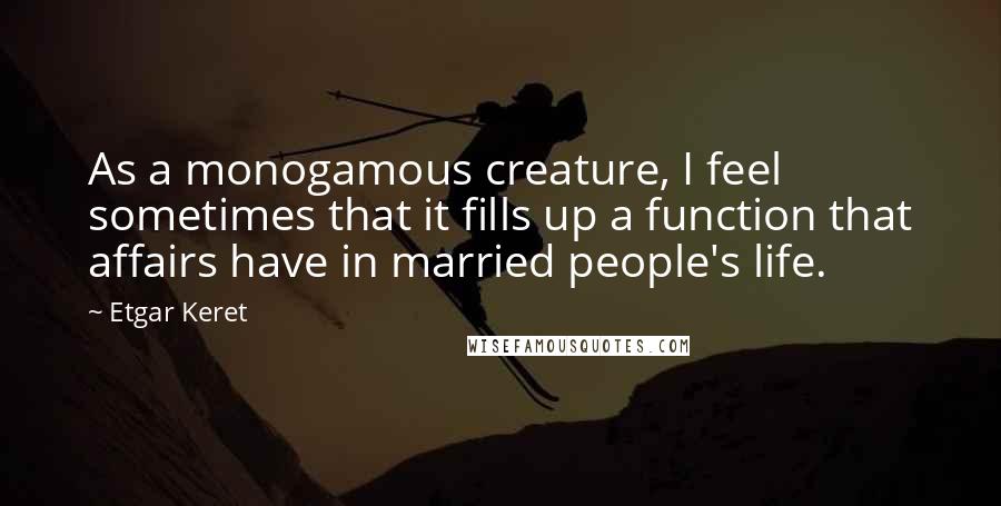 Etgar Keret Quotes: As a monogamous creature, I feel sometimes that it fills up a function that affairs have in married people's life.