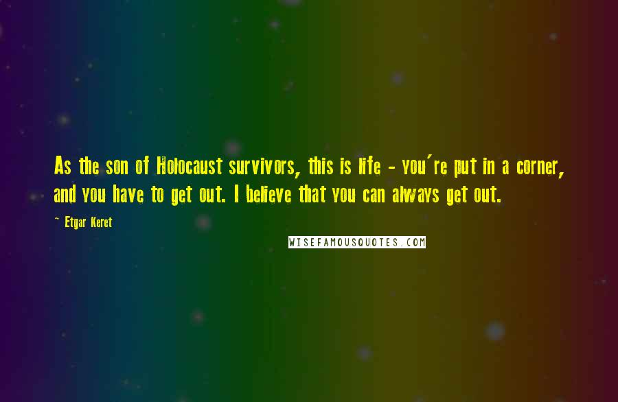 Etgar Keret Quotes: As the son of Holocaust survivors, this is life - you're put in a corner, and you have to get out. I believe that you can always get out.