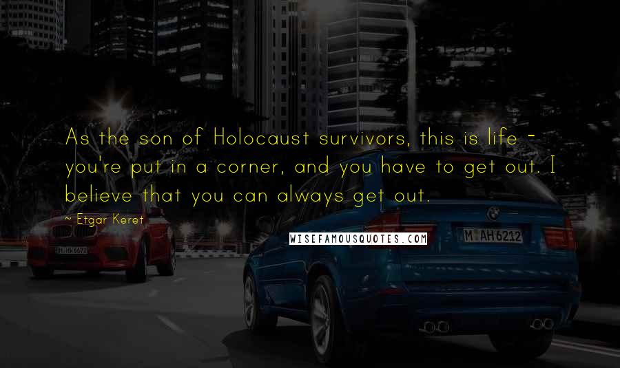 Etgar Keret Quotes: As the son of Holocaust survivors, this is life - you're put in a corner, and you have to get out. I believe that you can always get out.