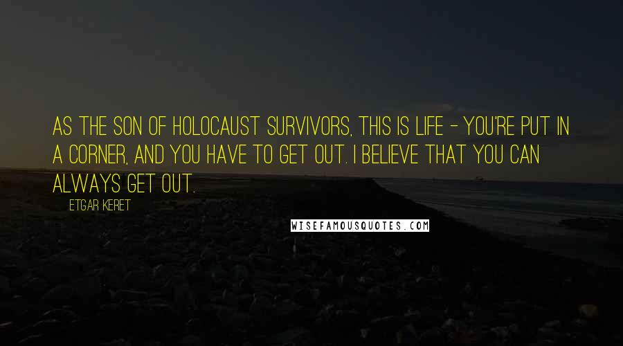 Etgar Keret Quotes: As the son of Holocaust survivors, this is life - you're put in a corner, and you have to get out. I believe that you can always get out.