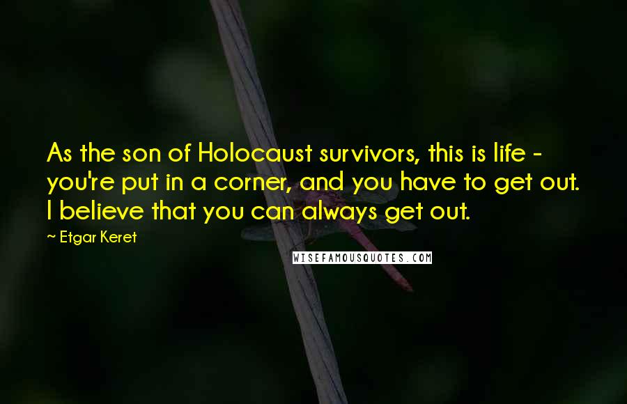 Etgar Keret Quotes: As the son of Holocaust survivors, this is life - you're put in a corner, and you have to get out. I believe that you can always get out.