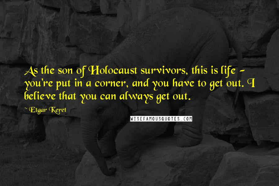 Etgar Keret Quotes: As the son of Holocaust survivors, this is life - you're put in a corner, and you have to get out. I believe that you can always get out.