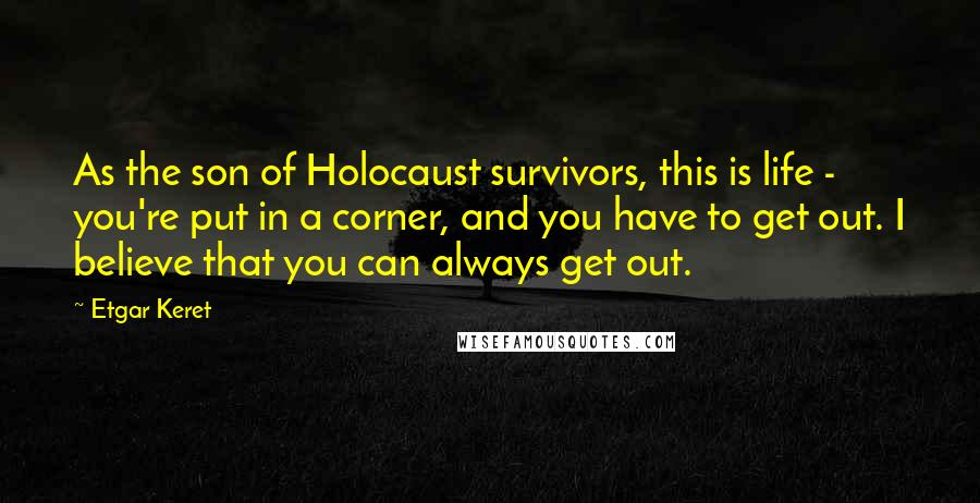 Etgar Keret Quotes: As the son of Holocaust survivors, this is life - you're put in a corner, and you have to get out. I believe that you can always get out.