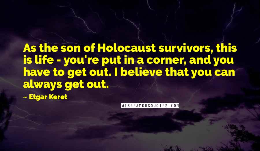 Etgar Keret Quotes: As the son of Holocaust survivors, this is life - you're put in a corner, and you have to get out. I believe that you can always get out.