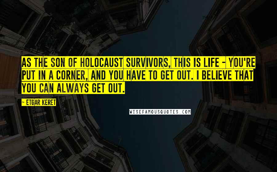 Etgar Keret Quotes: As the son of Holocaust survivors, this is life - you're put in a corner, and you have to get out. I believe that you can always get out.