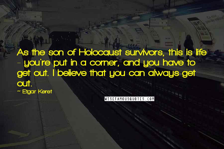 Etgar Keret Quotes: As the son of Holocaust survivors, this is life - you're put in a corner, and you have to get out. I believe that you can always get out.