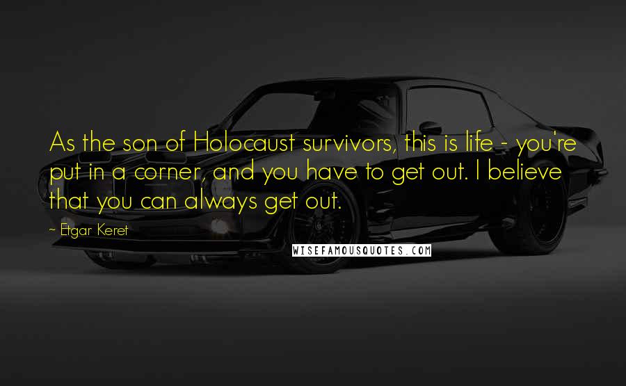 Etgar Keret Quotes: As the son of Holocaust survivors, this is life - you're put in a corner, and you have to get out. I believe that you can always get out.