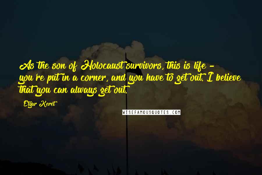 Etgar Keret Quotes: As the son of Holocaust survivors, this is life - you're put in a corner, and you have to get out. I believe that you can always get out.