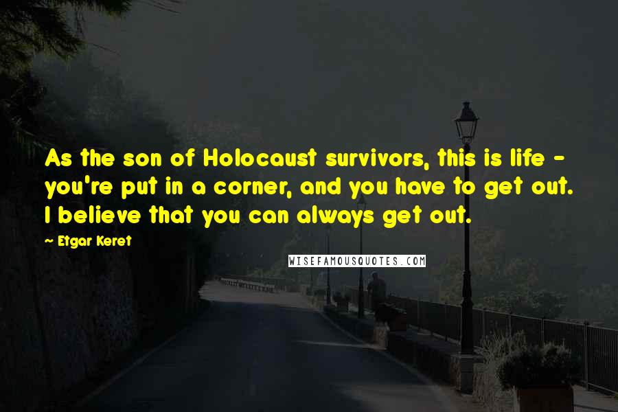 Etgar Keret Quotes: As the son of Holocaust survivors, this is life - you're put in a corner, and you have to get out. I believe that you can always get out.