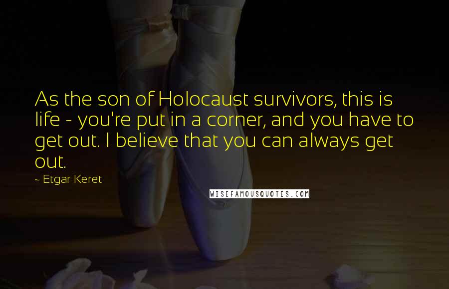 Etgar Keret Quotes: As the son of Holocaust survivors, this is life - you're put in a corner, and you have to get out. I believe that you can always get out.