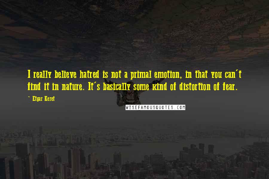 Etgar Keret Quotes: I really believe hatred is not a primal emotion, in that you can't find it in nature. It's basically some kind of distortion of fear.