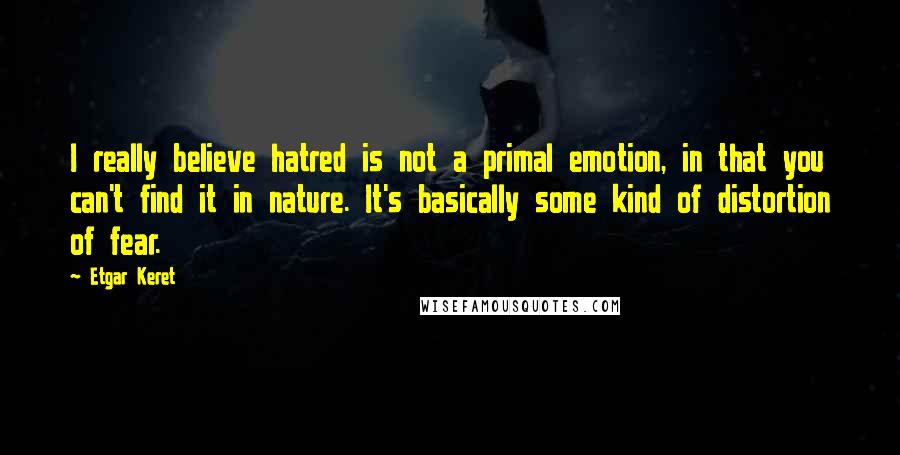 Etgar Keret Quotes: I really believe hatred is not a primal emotion, in that you can't find it in nature. It's basically some kind of distortion of fear.