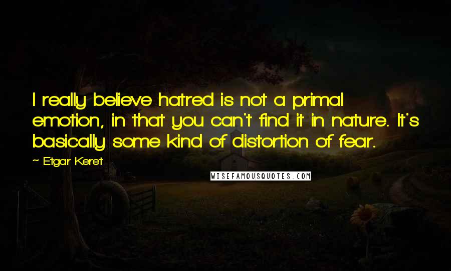 Etgar Keret Quotes: I really believe hatred is not a primal emotion, in that you can't find it in nature. It's basically some kind of distortion of fear.