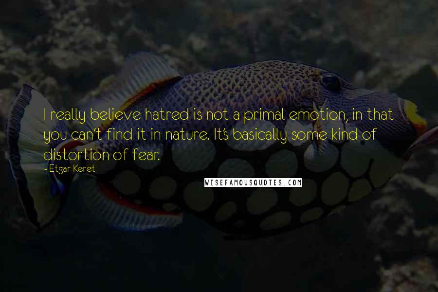 Etgar Keret Quotes: I really believe hatred is not a primal emotion, in that you can't find it in nature. It's basically some kind of distortion of fear.