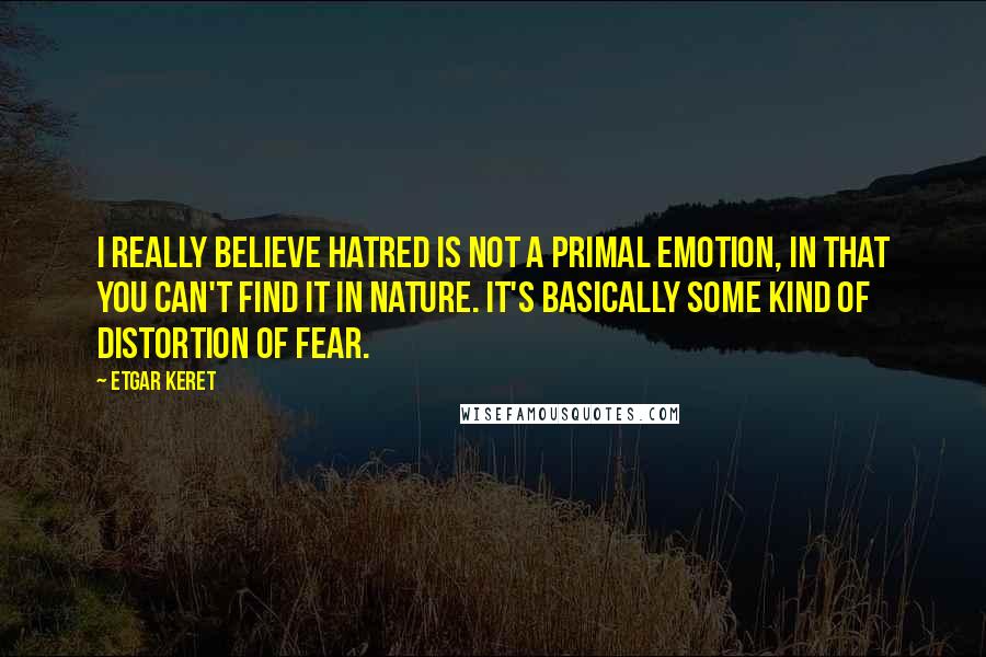 Etgar Keret Quotes: I really believe hatred is not a primal emotion, in that you can't find it in nature. It's basically some kind of distortion of fear.