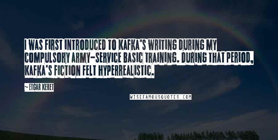 Etgar Keret Quotes: I was first introduced to Kafka's writing during my compulsory army-service basic training. During that period, Kafka's fiction felt hyperrealistic.