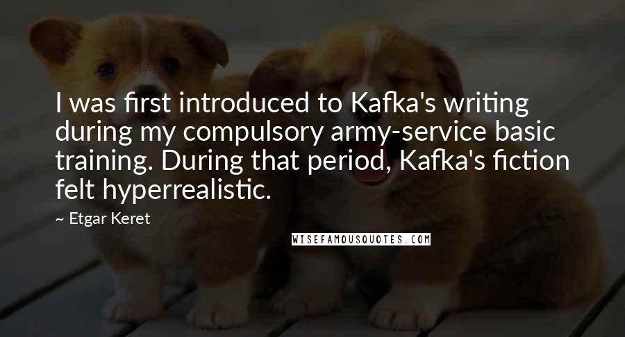 Etgar Keret Quotes: I was first introduced to Kafka's writing during my compulsory army-service basic training. During that period, Kafka's fiction felt hyperrealistic.