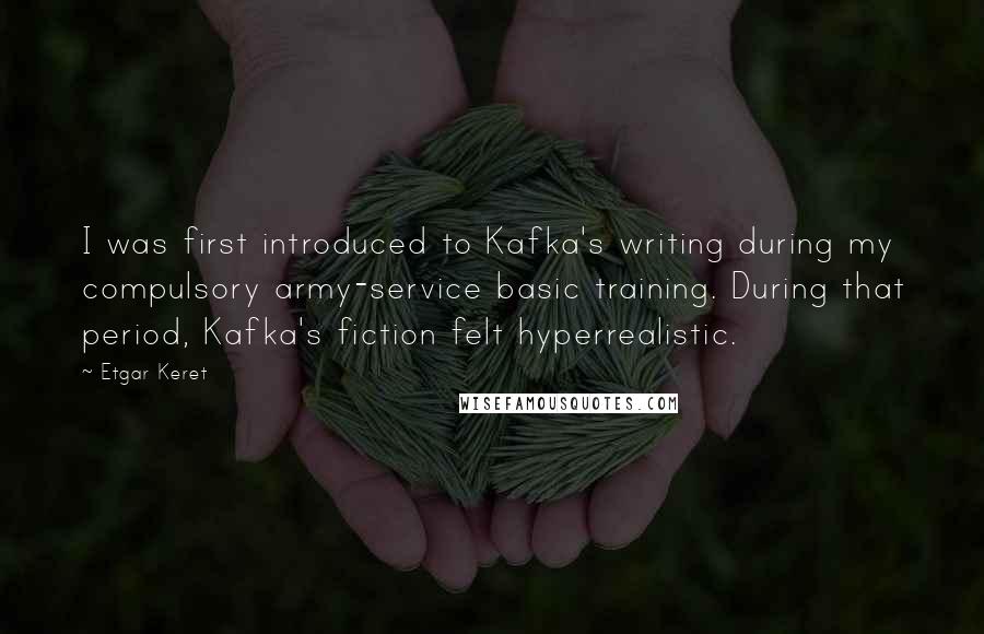 Etgar Keret Quotes: I was first introduced to Kafka's writing during my compulsory army-service basic training. During that period, Kafka's fiction felt hyperrealistic.