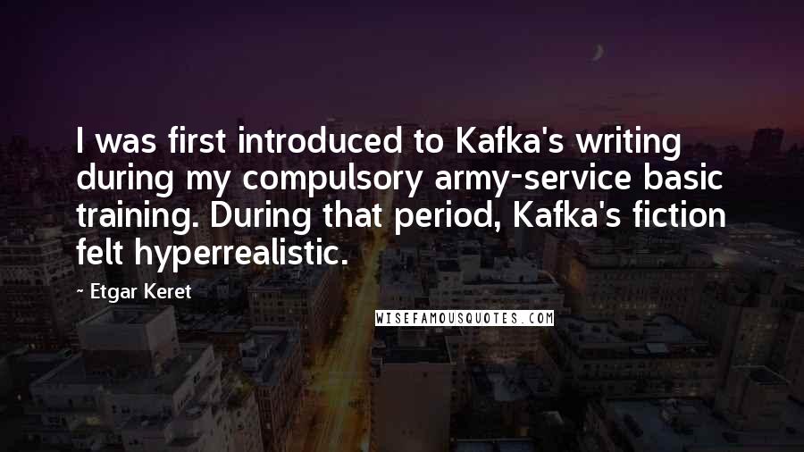 Etgar Keret Quotes: I was first introduced to Kafka's writing during my compulsory army-service basic training. During that period, Kafka's fiction felt hyperrealistic.
