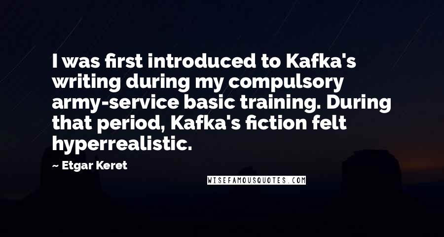 Etgar Keret Quotes: I was first introduced to Kafka's writing during my compulsory army-service basic training. During that period, Kafka's fiction felt hyperrealistic.