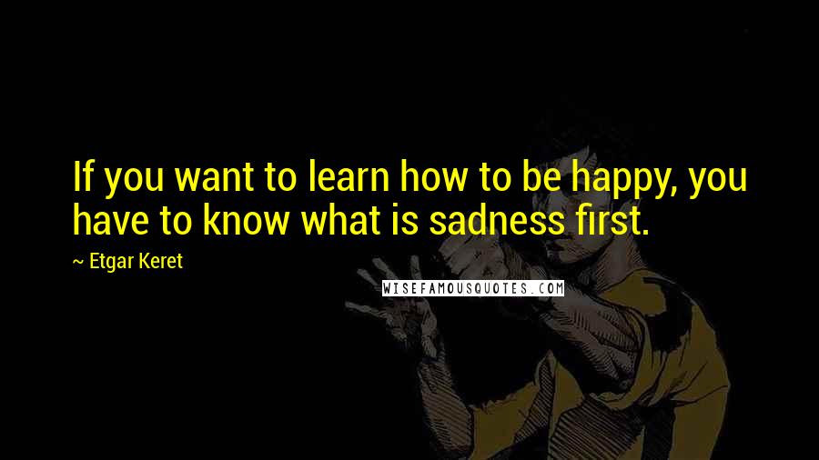 Etgar Keret Quotes: If you want to learn how to be happy, you have to know what is sadness first.
